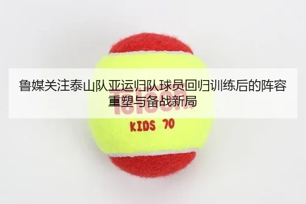 鲁媒关注泰山队亚运归队球员回归训练后的阵容重塑与备战新局